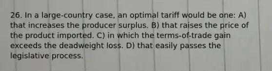 26. In a large-country case, an optimal tariff would be one: A) that increases the producer surplus. B) that raises the price of the product imported. C) in which the terms-of-trade gain exceeds the deadweight loss. D) that easily passes the legislative process.