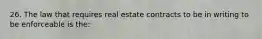 26. The law that requires real estate contracts to be in writing to be enforceable is the: