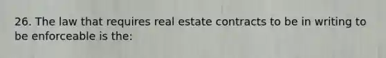 26. The law that requires real estate contracts to be in writing to be enforceable is the: