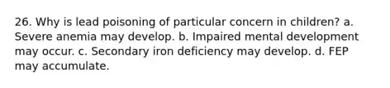 26. Why is lead poisoning of particular concern in children? a. Severe anemia may develop. b. Impaired mental development may occur. c. Secondary iron deficiency may develop. d. FEP may accumulate.