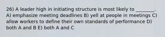 26) A leader high in initiating structure is most likely to ________. A) emphasize meeting deadlines B) yell at people in meetings C) allow workers to define their own standards of performance D) both A and B E) both A and C