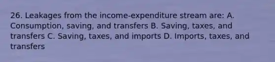 26. Leakages from the income-expenditure stream are: A. Consumption, saving, and transfers B. Saving, taxes, and transfers C. Saving, taxes, and imports D. Imports, taxes, and transfers