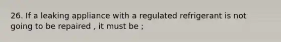 26. If a leaking appliance with a regulated refrigerant is not going to be repaired , it must be ;