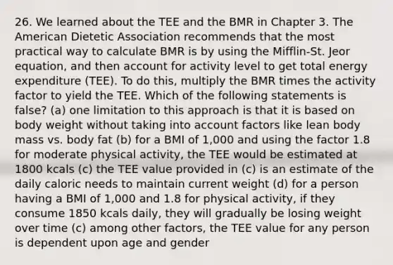 26. We learned about the TEE and the BMR in Chapter 3. The American Dietetic Association recommends that the most practical way to calculate BMR is by using the Mifflin-St. Jeor equation, and then account for activity level to get total energy expenditure (TEE). To do this, multiply the BMR times the activity factor to yield the TEE. Which of the following statements is false? (a) one limitation to this approach is that it is based on body weight without taking into account factors like lean body mass vs. body fat (b) for a BMI of 1,000 and using the factor 1.8 for moderate physical activity, the TEE would be estimated at 1800 kcals (c) the TEE value provided in (c) is an estimate of the daily caloric needs to maintain current weight (d) for a person having a BMI of 1,000 and 1.8 for physical activity, if they consume 1850 kcals daily, they will gradually be losing weight over time (c) among other factors, the TEE value for any person is dependent upon age and gender