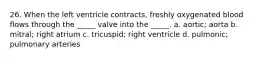 26. When the left ventricle contracts, freshly oxygenated blood flows through the _____ valve into the _____. a. aortic; aorta b. mitral; right atrium c. tricuspid; right ventricle d. pulmonic; pulmonary arteries