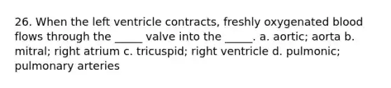 26. When the left ventricle contracts, freshly oxygenated blood flows through the _____ valve into the _____. a. aortic; aorta b. mitral; right atrium c. tricuspid; right ventricle d. pulmonic; pulmonary arteries