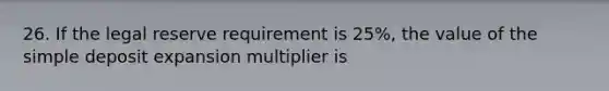 26. If the legal reserve requirement is 25%, the value of the simple deposit expansion multiplier is