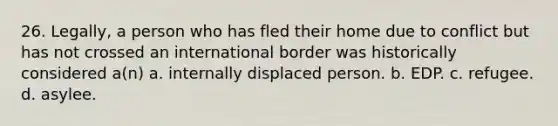 26. Legally, a person who has fled their home due to conflict but has not crossed an international border was historically considered a(n) a. internally displaced person. b. EDP. c. refugee. d. asylee.