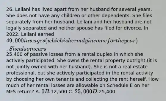 26. Leilani has lived apart from her husband for several years. She does not have any children or other dependents. She files separately from her husband. Leilani and her husband are not legally separated and neither spouse has filed for divorce. In 2022, Leilani earned 49,000 in wages (which is her only income for the year). She also incurs25,400 of passive losses from a rental duplex in which she actively participated. She owns the rental property outright (it is not jointly owned with her husband). She is not a real estate professional, but she actively participated in the rental activity by choosing her own tenants and collecting the rent herself. How much of her rental losses are allowable on Schedule E on her MFS return? A. 0 B.12,500 C. 25,000 D.25,400