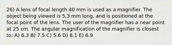 26) A lens of focal length 40 mm is used as a magnifier. The object being viewed is 5.3 mm long, and is positioned at the focal point of the lens. The user of the magnifier has a near point at 25 cm. The angular magnification of the magnifier is closest to: A) 6.3 B) 7.5 C) 5.6 D) 8.1 E) 6.9