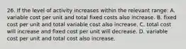 26. If the level of activity increases within the relevant range: A. variable cost per unit and total fixed costs also increase. B. fixed cost per unit and total variable cost also increase. C. total cost will increase and fixed cost per unit will decrease. D. variable cost per unit and total cost also increase.