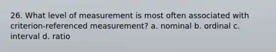 26. What level of measurement is most often associated with criterion-referenced measurement? a. nominal b. ordinal c. interval d. ratio