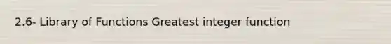 2.6- Library of Functions Greatest integer function