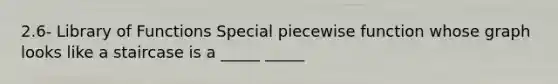 2.6- Library of Functions Special piecewise function whose graph looks like a staircase is a _____ _____