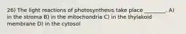 26) The light reactions of photosynthesis take place ________. A) in the stroma B) in the mitochondria C) in the thylakoid membrane D) in the cytosol