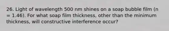 26. Light of wavelength 500 nm shines on a soap bubble film (n = 1.46). For what soap film thickness, other than the minimum thickness, will constructive interference occur?