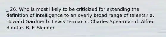 _ 26. Who is most likely to be criticized for extending the definition of intelligence to an overly broad range of talents? a. Howard Gardner b. Lewis Terman c. Charles Spearman d. Alfred Binet e. B. F. Skinner