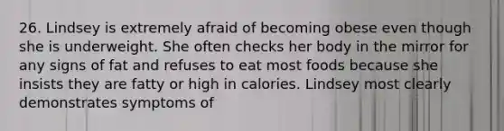 26. Lindsey is extremely afraid of becoming obese even though she is underweight. She often checks her body in the mirror for any signs of fat and refuses to eat most foods because she insists they are fatty or high in calories. Lindsey most clearly demonstrates symptoms of