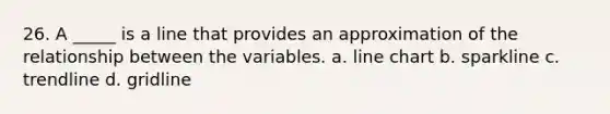 26. A _____ is a line that provides an approximation of the relationship between the variables. a. line chart b. sparkline c. trendline d. gridline
