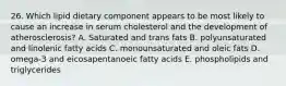 26. Which lipid dietary component appears to be most likely to cause an increase in serum cholesterol and the development of atherosclerosis? A. Saturated and trans fats B. polyunsaturated and linolenic fatty acids C. monounsaturated and oleic fats D. omega-3 and eicosapentanoeic fatty acids E. phospholipids and triglycerides