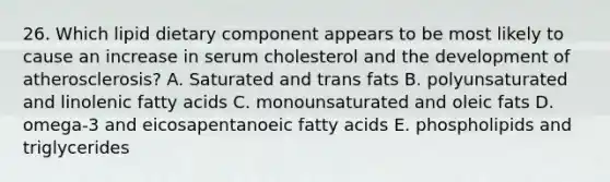 26. Which lipid dietary component appears to be most likely to cause an increase in serum cholesterol and the development of atherosclerosis? A. Saturated and trans fats B. polyunsaturated and linolenic fatty acids C. monounsaturated and oleic fats D. omega-3 and eicosapentanoeic fatty acids E. phospholipids and triglycerides