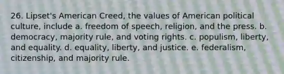 26. Lipset's American Creed, the values of American political culture, include a. freedom of speech, religion, and the press. b. democracy, majority rule, and voting rights. c. populism, liberty, and equality. d. equality, liberty, and justice. e. federalism, citizenship, and majority rule.