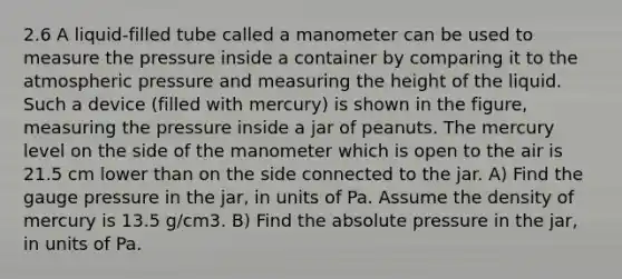 2.6 A liquid-filled tube called a manometer can be used to measure the pressure inside a container by comparing it to the atmospheric pressure and measuring the height of the liquid. Such a device (filled with mercury) is shown in the figure, measuring the pressure inside a jar of peanuts. The mercury level on the side of the manometer which is open to the air is 21.5 cm lower than on the side connected to the jar. A) Find the gauge pressure in the jar, in units of Pa. Assume the density of mercury is 13.5 g/cm3. B) Find the absolute pressure in the jar, in units of Pa.