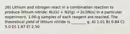 26) Lithium and nitrogen react in a combination reaction to produce lithium nitride: 6Li(s) + N2(g) → 2Li3N(s) In a particular experiment, 1.00-g samples of each reagent are reacted. The theoretical yield of lithium nitride is ________ g. A) 1.01 B) 0.84 C) 5.0 D) 1.67 E) 2.50