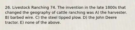 26. Livestock Ranching 74. The invention in the late 1800s that changed the geography of cattle ranching was A) the harvester. B) barbed wire. C) the steel tipped plow. D) the John Deere tractor. E) none of the above.