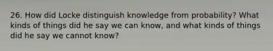 26. How did Locke distinguish knowledge from probability? What kinds of things did he say we can know, and what kinds of things did he say we cannot know?