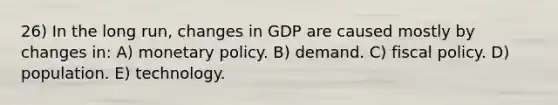 26) In the long run, changes in GDP are caused mostly by changes in: A) monetary policy. B) demand. C) fiscal policy. D) population. E) technology.