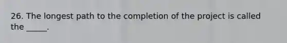 26. The longest path to the completion of the project is called the _____.