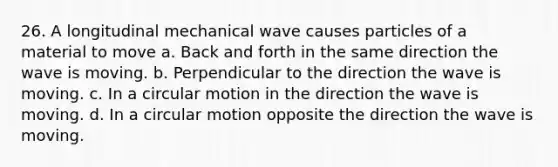 26. A longitudinal mechanical wave causes particles of a material to move a. Back and forth in the same direction the wave is moving. b. Perpendicular to the direction the wave is moving. c. In a circular motion in the direction the wave is moving. d. In a circular motion opposite the direction the wave is moving.