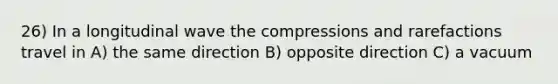 26) In a longitudinal wave the compressions and rarefactions travel in A) the same direction B) opposite direction C) a vacuum