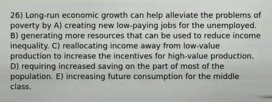 26) Long-run economic growth can help alleviate the problems of poverty by A) creating new low-paying jobs for the unemployed. B) generating more resources that can be used to reduce income inequality. C) reallocating income away from low-value production to increase the incentives for high-value production. D) requiring increased saving on the part of most of the population. E) increasing future consumption for the middle class.