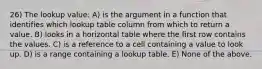 26) The lookup value: A) is the argument in a function that identifies which lookup table column from which to return a value. B) looks in a horizontal table where the first row contains the values. C) is a reference to a cell containing a value to look up. D) is a range containing a lookup table. E) None of the above.