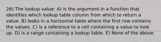 26) The lookup value: A) is the argument in a function that identifies which lookup table column from which to return a value. B) looks in a horizontal table where the first row contains the values. C) is a reference to a cell containing a value to look up. D) is a range containing a lookup table. E) None of the above.