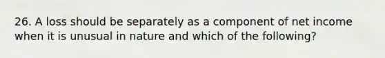 26. A loss should be separately as a component of net income when it is unusual in nature and which of the following?