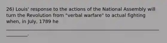 26) Louis' response to the actions of the National Assembly will turn the Revolution from "verbal warfare" to actual fighting when, in July, 1789 he __________________________________________________________________________.