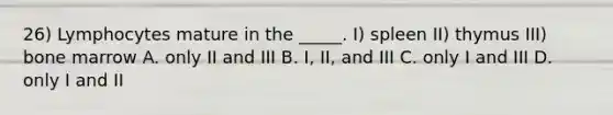 26) Lymphocytes mature in the _____. I) spleen II) thymus III) bone marrow A. only II and III B. I, II, and III C. only I and III D. only I and II