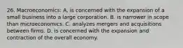 26. Macroeconomics: A. is concerned with the expansion of a small business into a large corporation. B. is narrower in scope than microeconomics. C. analyzes mergers and acquisitions between firms. D. is concerned with the expansion and contraction of the overall economy.