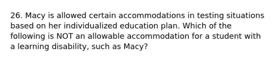 26. Macy is allowed certain accommodations in testing situations based on her individualized education plan. Which of the following is NOT an allowable accommodation for a student with a learning disability, such as Macy?