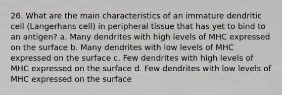 26. What are the main characteristics of an immature dendritic cell (Langerhans cell) in peripheral tissue that has yet to bind to an antigen? a. Many dendrites with high levels of MHC expressed on the surface b. Many dendrites with low levels of MHC expressed on the surface c. Few dendrites with high levels of MHC expressed on the surface d. Few dendrites with low levels of MHC expressed on the surface