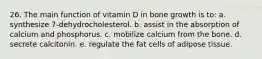 26. The main function of vitamin D in bone growth is to: a. synthesize 7-dehydrocholesterol. b. assist in the absorption of calcium and phosphorus. c. mobilize calcium from the bone. d. secrete calcitonin. e. regulate the fat cells of adipose tissue.