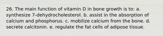 26. The main function of vitamin D in bone growth is to: a. synthesize 7-dehydrocholesterol. b. assist in the absorption of calcium and phosphorus. c. mobilize calcium from the bone. d. secrete calcitonin. e. regulate the fat cells of adipose tissue.