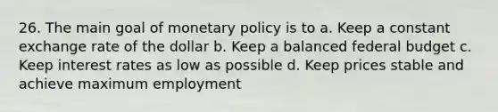 26. The main goal of monetary policy is to a. Keep a constant exchange rate of the dollar b. Keep a balanced federal budget c. Keep interest rates as low as possible d. Keep prices stable and achieve maximum employment