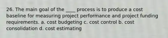 26. The main goal of the ____ process is to produce a cost baseline for measuring project performance and project funding requirements. a. cost budgeting c. cost control b. cost consolidation d. cost estimating