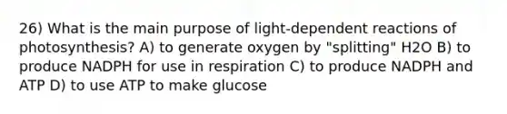 26) What is the main purpose of light-dependent reactions of photosynthesis? A) to generate oxygen by "splitting" H2O B) to produce NADPH for use in respiration C) to produce NADPH and ATP D) to use ATP to make glucose