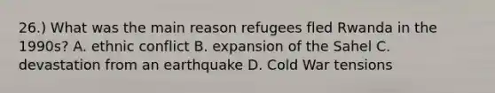 26.) What was the main reason refugees fled Rwanda in the 1990s? A. ethnic conflict B. expansion of the Sahel C. devastation from an earthquake D. Cold War tensions