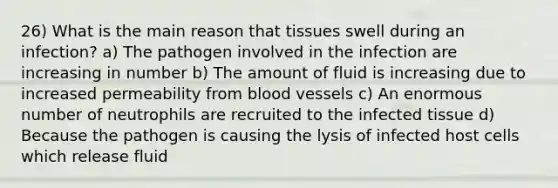 26) What is the main reason that tissues swell during an infection? a) The pathogen involved in the infection are increasing in number b) The amount of fluid is increasing due to increased permeability from blood vessels c) An enormous number of neutrophils are recruited to the infected tissue d) Because the pathogen is causing the lysis of infected host cells which release fluid